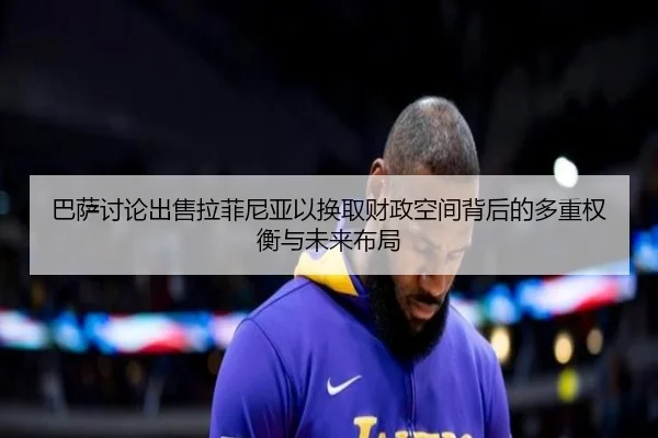 巴萨讨论出售拉菲尼亚以换取财政空间背后的多重权衡与未来布局