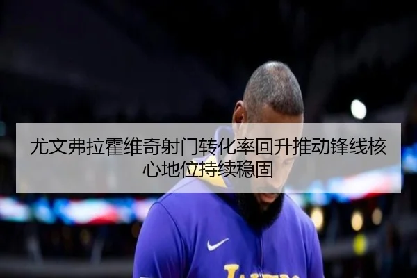 尤文弗拉霍维奇射门转化率回升推动锋线核心地位持续稳固