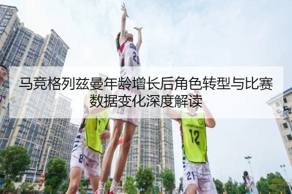 马竞格列兹曼年龄增长后角色转型与比赛数据变化深度解读