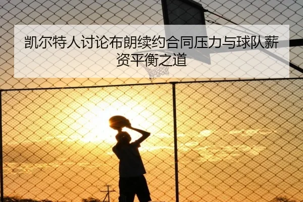 凯尔特人讨论布朗续约合同压力与球队薪资平衡之道
