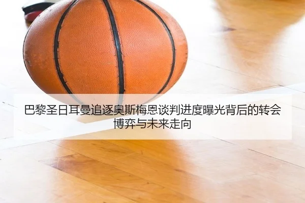 巴黎圣日耳曼追逐奥斯梅恩谈判进度曝光背后的转会博弈与未来走向