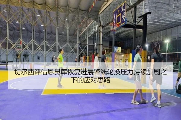 切尔西评估恩昆库恢复进展锋线轮换压力持续加剧之下的应对思路